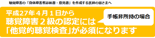 聴覚障害の「身体障害者診断書・意見書」を作成する医師の皆さまへ／平成27年4月1日から聴覚障害2級の認定には手帳非所持の場合「他覚的聴覚検査」が必須になります