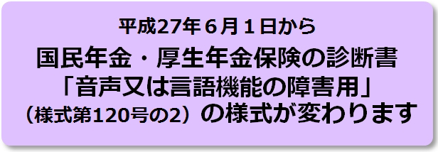 平成27年6月1日から国民年金・厚生年金保険の診断書「音声又は言語機能の障害用」(様式第120号の2)の様式が変わります