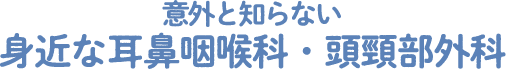 意外と知らない身近な耳鼻咽喉科・頭頸部外科