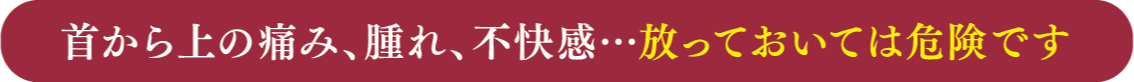 首から上の痛み、腫れ、不快感・・・放っておいては危険です